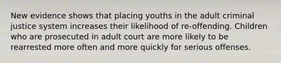 New evidence shows that placing youths in the adult criminal justice system increases their likelihood of re-offending. Children who are prosecuted in adult court are more likely to be rearrested more often and more quickly for serious offenses.