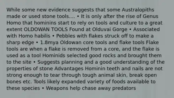 While some new evidence suggests that some Australopiths made or used stone tools.... • It is only after the rise of Genus Homo that hominins start to rely on tools and culture to a great extent OLDOWAN TOOLS Found at Olduvai Gorge • Associated with Homo habilis • Pebbles with flakes struck off to make a sharp edge • 1.8mya Oldowan core tools and flake tools Flake tools are when a flake is removed from a core, and the flake is used as a tool Hominids selected good rocks and brought them to the site • Suggests planning and a good understanding of the properties of stone Advantages Hominin teeth and nails are not strong enough to tear through tough animal skin, break open bones etc. Tools likely expanded variety of foods available to these species • Weapons help chase away predators