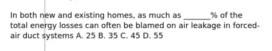 In both new and existing homes, as much as _______% of the total energy losses can often be blamed on air leakage in forced-air duct systems A. 25 B. 35 C. 45 D. 55