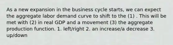 As a new expansion in the business cycle starts, we can expect the aggregate labor demand curve to shift to the (1) . This will be met with (2) in real GDP and a movement (3) the aggregate production function. 1. left/right 2. an increase/a decrease 3. up/down