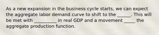 As a new expansion in the business cycle​ starts, we can expect the aggregate labor demand curve to shift to the ______. This will be met with __________ in real GDP and a movement _____ the aggregate production function.