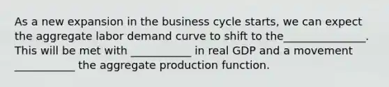 As a new expansion in the business cycle​ starts, we can expect the aggregate labor demand curve to shift to the_______________. This will be met with ___________ in real GDP and a movement ___________ the aggregate production function.