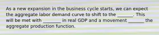 As a new expansion in the business cycle​ starts, we can expect the aggregate labor demand curve to shift to the _______. This will be met with ________ in real GDP and a movement _______ the aggregate production function.