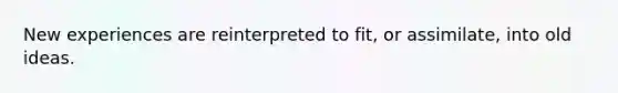New experiences are reinterpreted to fit, or assimilate, into old ideas.
