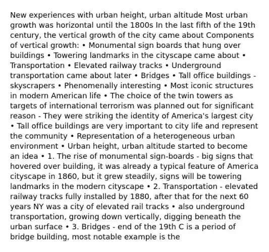 New experiences with urban height, urban altitude Most urban growth was horizontal until the 1800s In the last fifth of the 19th century, the vertical growth of the city came about Components of vertical growth: • Monumental sign boards that hung over buildings • Towering landmarks in the cityscape came about • Transportation • Elevated railway tracks • Underground transportation came about later • Bridges • Tall office buildings - skyscrapers • Phenomenally interesting • Most iconic structures in modern American life • The choice of the twin towers as targets of international terrorism was planned out for significant reason - They were striking the identity of America's largest city • Tall office buildings are very important to city life and represent the community • Representation of a heterogeneous urban environment • Urban height, urban altitude started to become an idea • 1. The rise of monumental sign-boards - big signs that hovered over building, it was already a typical feature of America cityscape in 1860, but it grew steadily, signs will be towering landmarks in the modern cityscape • 2. Transportation - elevated railway tracks fully installed by 1880, after that for the next 60 years NY was a city of elevated rail tracks • also underground transportation, growing down vertically, digging beneath the urban surface • 3. Bridges - end of the 19th C is a period of bridge building, most notable example is the