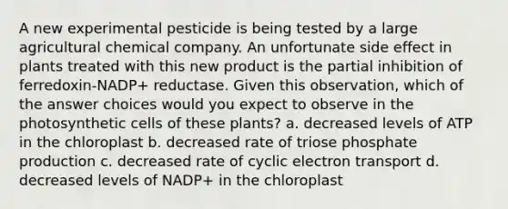 A new experimental pesticide is being tested by a large agricultural chemical company. An unfortunate side effect in plants treated with this new product is the partial inhibition of ferredoxin-NADP+ reductase. Given this observation, which of the answer choices would you expect to observe in the photosynthetic cells of these plants? a. decreased levels of ATP in the chloroplast b. decreased rate of triose phosphate production c. decreased rate of cyclic electron transport d. decreased levels of NADP+ in the chloroplast