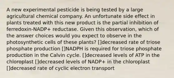 A new experimental pesticide is being tested by a large agricultural chemical company. An unfortunate side effect in plants treated with this new product is the partial inhibition of ferredoxin-NADP+ reductase. Given this observation, which of the answer choices would you expect to observe in the photosynthetic cells of these plants? []decreased rate of triose phosphate production []NADPH is required for triose phosphate production in the Calvin cycle. []decreased levels of ATP in the chloroplast []decreased levels of NADP+ in the chloroplast []decreased rate of cyclic electron transport