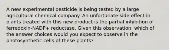 A new experimental pesticide is being tested by a large agricultural chemical company. An unfortunate side effect in plants treated with this new product is the partial inhibition of ferredoxin-NADP+ reductase. Given this observation, which of the answer choices would you expect to observe in the photosynthetic cells of these plants?