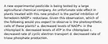 A new experimental pesticide is being tested by a large agricultural chemical company. An unfortunate side effect in plants treated with this new product is the partial inhibition of ferredoxin-NADP+ reductase. Given this observation, which of the following would you expect to observe in the photosynthetic cells of these plants? a. decreased levels of NADP+ in the chloroplast b. decreased levels of ATP in the chloroplast c. decreased rate of cyclic electron transport d. decreased rate of triose phosphate production.