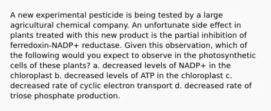 A new experimental pesticide is being tested by a large agricultural chemical company. An unfortunate side effect in plants treated with this new product is the partial inhibition of ferredoxin-NADP+ reductase. Given this observation, which of the following would you expect to observe in the photosynthetic cells of these plants? a. decreased levels of NADP+ in the chloroplast b. decreased levels of ATP in the chloroplast c. decreased rate of cyclic electron transport d. decreased rate of triose phosphate production.