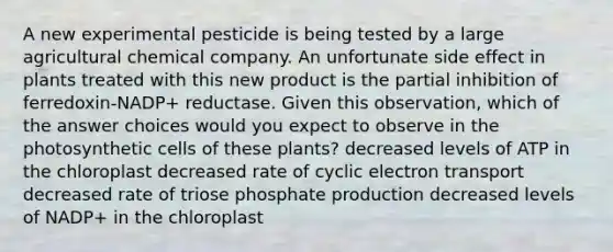 A new experimental pesticide is being tested by a large agricultural chemical company. An unfortunate side effect in plants treated with this new product is the partial inhibition of ferredoxin-NADP+ reductase. Given this observation, which of the answer choices would you expect to observe in the photosynthetic cells of these plants? decreased levels of ATP in the chloroplast decreased rate of cyclic electron transport decreased rate of triose phosphate production decreased levels of NADP+ in the chloroplast