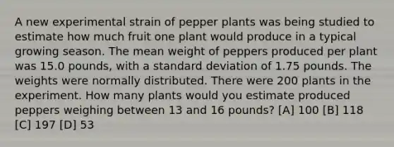 A new experimental strain of pepper plants was being studied to estimate how much fruit one plant would produce in a typical growing season. The mean weight of peppers produced per plant was 15.0 pounds, with a standard deviation of 1.75 pounds. The weights were normally distributed. There were 200 plants in the experiment. How many plants would you estimate produced peppers weighing between 13 and 16 pounds? [A] 100 [B] 118 [C] 197 [D] 53