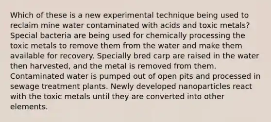 Which of these is a new experimental technique being used to reclaim mine water contaminated with acids and toxic metals? Special bacteria are being used for chemically processing the toxic metals to remove them from the water and make them available for recovery. Specially bred carp are raised in the water then harvested, and the metal is removed from them. Contaminated water is pumped out of open pits and processed in sewage treatment plants. Newly developed nanoparticles react with the toxic metals until they are converted into other elements.