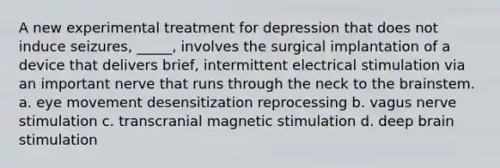 A new experimental treatment for depression that does not induce seizures, _____, involves the surgical implantation of a device that delivers brief, intermittent electrical stimulation via an important nerve that runs through the neck to the brainstem. a. eye movement desensitization reprocessing b. vagus nerve stimulation c. transcranial magnetic stimulation d. deep brain stimulation