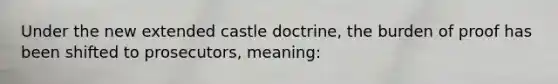 Under the new extended castle doctrine, the burden of proof has been shifted to prosecutors, meaning: