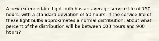 A new extended-life light bulb has an average service life of 750 hours, with a standard deviation of 50 hours. If the service life of these light bulbs approximates a normal distribution, about what percent of the distribution will be between 600 hours and 900 hours?