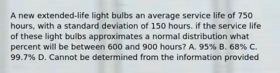 A new extended-life light bulbs an average service life of 750 hours, with a standard deviation of 150 hours. if the service life of these light bulbs approximates a normal distribution what percent will be between 600 and 900 hours? A. 95% B. 68% C. 99.7% D. Cannot be determined from the information provided