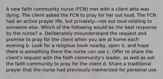 A new faith community nurse (FCN) met with a client who was dying. The client asked the FCN to pray for her out loud. The FCN had an active prayer life, but privately—not out loud relating to someone else. Which of the following would be the best response by the nurse? a. Deliberately misunderstand the request and promise to pray for the client when you are at home each evening b. Look for a religious book nearby, open it, and hope there is something there the nurse can use c. Offer to share the client's request with the faith community's leader, as well as ask the faith community to pray for the client d. Share a traditional prayer that the nurse had previously memorized for personal use