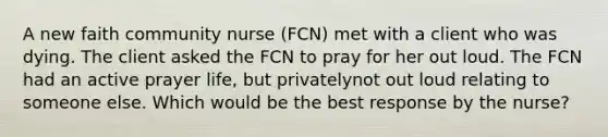 A new faith community nurse (FCN) met with a client who was dying. The client asked the FCN to pray for her out loud. The FCN had an active prayer life, but privatelynot out loud relating to someone else. Which would be the best response by the nurse?