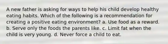 A new father is asking for ways to help his child develop healthy eating habits. Which of the following is a recommendation for creating a positive eating environment? a. Use food as a reward. b. Serve only the foods the parents like. c. Limit fat when the child is very young. d. Never force a child to eat.