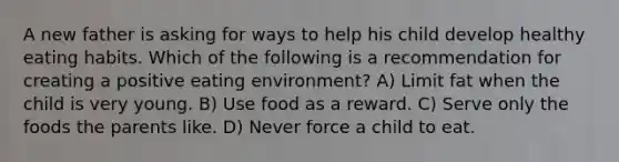 A new father is asking for ways to help his child develop healthy eating habits. Which of the following is a recommendation for creating a positive eating environment? A) Limit fat when the child is very young. B) Use food as a reward. C) Serve only the foods the parents like. D) Never force a child to eat.