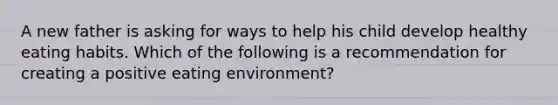 A new father is asking for ways to help his child develop healthy eating habits. Which of the following is a recommendation for creating a positive eating environment?