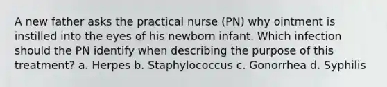 A new father asks the practical nurse (PN) why ointment is instilled into the eyes of his newborn infant. Which infection should the PN identify when describing the purpose of this treatment? a. Herpes b. Staphylococcus c. Gonorrhea d. Syphilis ​