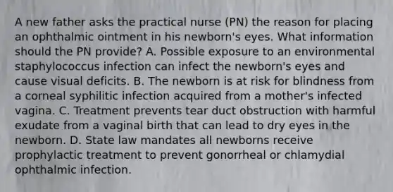 A new father asks the practical nurse (PN) the reason for placing an ophthalmic ointment in his newborn's eyes. What information should the PN provide? A. Possible exposure to an environmental staphylococcus infection can infect the newborn's eyes and cause visual deficits. B. The newborn is at risk for blindness from a corneal syphilitic infection acquired from a mother's infected vagina. C. Treatment prevents tear duct obstruction with harmful exudate from a vaginal birth that can lead to dry eyes in the newborn. D. State law mandates all newborns receive prophylactic treatment to prevent gonorrheal or chlamydial ophthalmic infection.