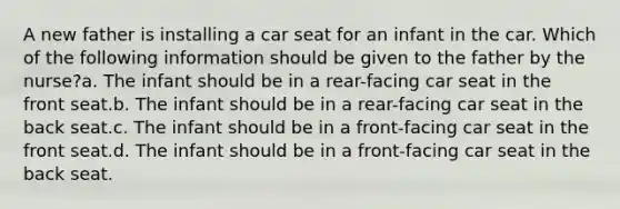 A new father is installing a car seat for an infant in the car. Which of the following information should be given to the father by the nurse?a. The infant should be in a rear-facing car seat in the front seat.b. The infant should be in a rear-facing car seat in the back seat.c. The infant should be in a front-facing car seat in the front seat.d. The infant should be in a front-facing car seat in the back seat.