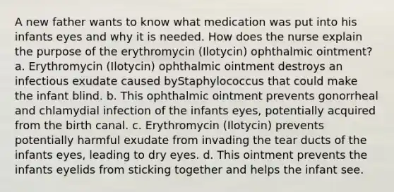 A new father wants to know what medication was put into his infants eyes and why it is needed. How does the nurse explain the purpose of the erythromycin (Ilotycin) ophthalmic ointment? a. Erythromycin (Ilotycin) ophthalmic ointment destroys an infectious exudate caused byStaphylococcus that could make the infant blind. b. This ophthalmic ointment prevents gonorrheal and chlamydial infection of the infants eyes, potentially acquired from the birth canal. c. Erythromycin (Ilotycin) prevents potentially harmful exudate from invading the tear ducts of the infants eyes, leading to dry eyes. d. This ointment prevents the infants eyelids from sticking together and helps the infant see.