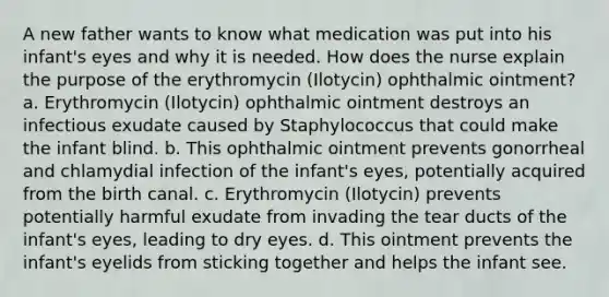 A new father wants to know what medication was put into his infant's eyes and why it is needed. How does the nurse explain the purpose of the erythromycin (Ilotycin) ophthalmic ointment? a. Erythromycin (Ilotycin) ophthalmic ointment destroys an infectious exudate caused by Staphylococcus that could make the infant blind. b. This ophthalmic ointment prevents gonorrheal and chlamydial infection of the infant's eyes, potentially acquired from the birth canal. c. Erythromycin (Ilotycin) prevents potentially harmful exudate from invading the tear ducts of the infant's eyes, leading to dry eyes. d. This ointment prevents the infant's eyelids from sticking together and helps the infant see.