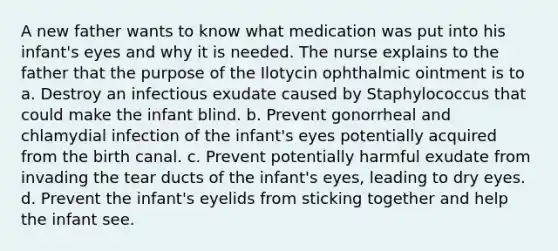 A new father wants to know what medication was put into his infant's eyes and why it is needed. The nurse explains to the father that the purpose of the Ilotycin ophthalmic ointment is to a. Destroy an infectious exudate caused by Staphylococcus that could make the infant blind. b. Prevent gonorrheal and chlamydial infection of the infant's eyes potentially acquired from the birth canal. c. Prevent potentially harmful exudate from invading the tear ducts of the infant's eyes, leading to dry eyes. d. Prevent the infant's eyelids from sticking together and help the infant see.