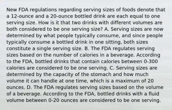 New FDA regulations regarding serving sizes of foods denote that a 12-ounce and a 20-ounce bottled drink are each equal to one serving size. How is it that two drinks with different volumes are both considered to be one serving size? A. Serving sizes are now determined by what people typically consume, and since people typically consume a bottled drink in one sitting, both sizes constitute a single serving size. B. The FDA regulates serving sizes based on the number of calories in a beverage. According to the FDA, bottled drinks that contain calories between 0-300 calories are considered to be one serving. C. Serving sizes are determined by the capacity of the stomach and how much volume it can handle at one time, which is a maximum of 20 ounces. D. The FDA regulates serving sizes based on the volume of a beverage. According to the FDA, bottled drinks with a fluid volume between 0-20 ounces are considered to be one serving.