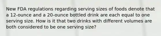 New FDA regulations regarding serving sizes of foods denote that a 12-ounce and a 20-ounce bottled drink are each equal to one serving size. How is it that two drinks with different volumes are both considered to be one serving size?