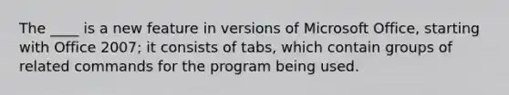 The ____ is a new feature in versions of Microsoft Office, starting with Office 2007; it consists of tabs, which contain groups of related commands for the program being used.