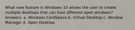 What new feature in Windows 10 allows the user to create multiple desktops that can host different open windows? Answers: a. Windows CardSpace b. Virtual Desktop c. Window Manager d. Open Desktop