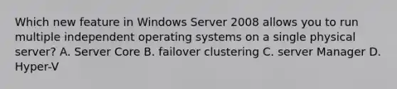 Which new feature in Windows Server 2008 allows you to run multiple independent operating systems on a single physical server? A. Server Core B. failover clustering C. server Manager D. Hyper-V