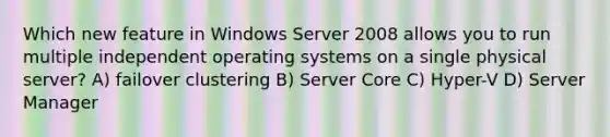 Which new feature in Windows Server 2008 allows you to run multiple independent operating systems on a single physical server? A) failover clustering B) Server Core C) Hyper-V D) Server Manager