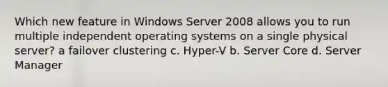 Which new feature in Windows Server 2008 allows you to run multiple independent operating systems on a single physical server? a failover clustering с. Нурer-V b. Server Core d. Server Manager