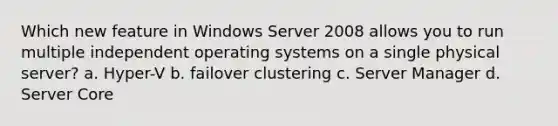 Which new feature in Windows Server 2008 allows you to run multiple independent operating systems on a single physical server? a. Hyper-V b. failover clustering c. Server Manager d. Server Core