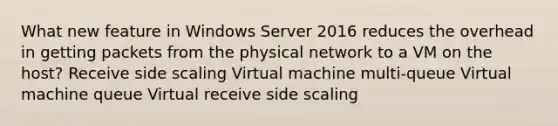 What new feature in Windows Server 2016 reduces the overhead in getting packets from the physical network to a VM on the host? Receive side scaling Virtual machine multi-queue Virtual machine queue Virtual receive side scaling