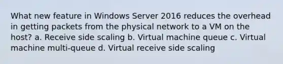 What new feature in Windows Server 2016 reduces the overhead in getting packets from the physical network to a VM on the host? a. Receive side scaling b. Virtual machine queue c. Virtual machine multi-queue d. Virtual receive side scaling