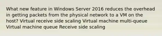 What new feature in Windows Server 2016 reduces the overhead in getting packets from the physical network to a VM on the host? Virtual receive side scaling Virtual machine multi-queue Virtual machine queue Receive side scaling