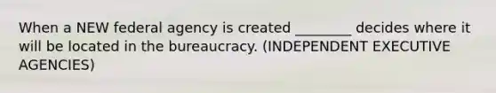 When a NEW federal agency is created ________ decides where it will be located in the bureaucracy. (INDEPENDENT EXECUTIVE AGENCIES)