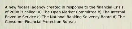 A new federal agency created in response to the financial Crisis of 2008 is called: a) The Open Market Committee b) The Internal Revenue Service c) The National Banking Solvency Board d) The Consumer Financial Protection Bureau