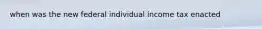 when was the new federal individual income tax enacted