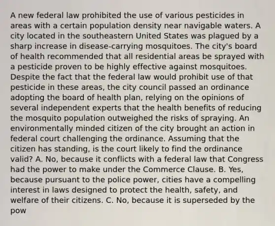 A new federal law prohibited the use of various pesticides in areas with a certain population density near navigable waters. A city located in the southeastern United States was plagued by a sharp increase in disease-carrying mosquitoes. The city's board of health recommended that all residential areas be sprayed with a pesticide proven to be highly effective against mosquitoes. Despite the fact that the federal law would prohibit use of that pesticide in these areas, the city council passed an ordinance adopting the board of health plan, relying on the opinions of several independent experts that the health benefits of reducing the mosquito population outweighed the risks of spraying. An environmentally minded citizen of the city brought an action in federal court challenging the ordinance. Assuming that the citizen has standing, is the court likely to find the ordinance valid? A. No, because it conflicts with a federal law that Congress had the power to make under the Commerce Clause. B. Yes, because pursuant to the police power, cities have a compelling interest in laws designed to protect the health, safety, and welfare of their citizens. C. No, because it is superseded by the pow