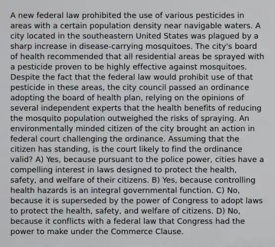 A new federal law prohibited the use of various pesticides in areas with a certain population density near navigable waters. A city located in the southeastern United States was plagued by a sharp increase in disease-carrying mosquitoes. The city's board of health recommended that all residential areas be sprayed with a pesticide proven to be highly effective against mosquitoes. Despite the fact that the federal law would prohibit use of that pesticide in these areas, the city council passed an ordinance adopting the board of health plan, relying on the opinions of several independent experts that the health benefits of reducing the mosquito population outweighed the risks of spraying. An environmentally minded citizen of the city brought an action in federal court challenging the ordinance. Assuming that the citizen has standing, is the court likely to find the ordinance valid? A) Yes, because pursuant to the police power, cities have a compelling interest in laws designed to protect the health, safety, and welfare of their citizens. B) Yes, because controlling health hazards is an integral governmental function. C) No, because it is superseded by the power of Congress to adopt laws to protect the health, safety, and welfare of citizens. D) No, because it conflicts with a federal law that Congress had the power to make under the Commerce Clause.