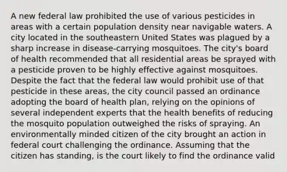 A new federal law prohibited the use of various pesticides in areas with a certain population density near navigable waters. A city located in the southeastern United States was plagued by a sharp increase in disease-carrying mosquitoes. The city's board of health recommended that all residential areas be sprayed with a pesticide proven to be highly effective against mosquitoes. Despite the fact that the federal law would prohibit use of that pesticide in these areas, the city council passed an ordinance adopting the board of health plan, relying on the opinions of several independent experts that the health benefits of reducing the mosquito population outweighed the risks of spraying. An environmentally minded citizen of the city brought an action in federal court challenging the ordinance. Assuming that the citizen has standing, is the court likely to find the ordinance valid