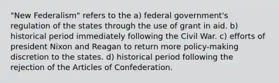 "New Federalism" refers to the a) federal government's regulation of the states through the use of grant in aid. b) historical period immediately following the Civil War. c) efforts of president Nixon and Reagan to return more policy-making discretion to the states. d) historical period following the rejection of the Articles of Confederation.